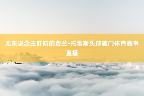 无东说念主盯防的费兰-托雷斯头球破门体育赛事直播