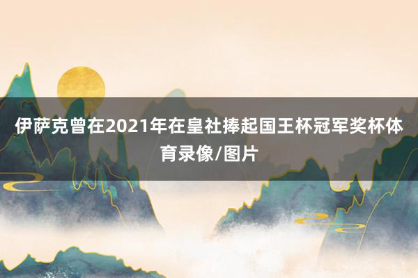 伊萨克曾在2021年在皇社捧起国王杯冠军奖杯体育录像/图片