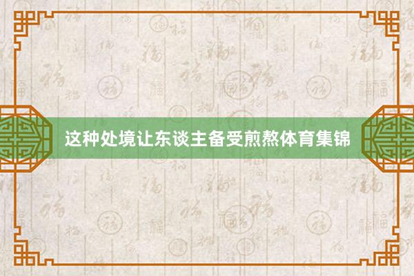 这种处境让东谈主备受煎熬体育集锦