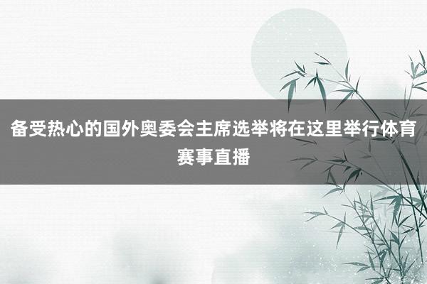 备受热心的国外奥委会主席选举将在这里举行体育赛事直播