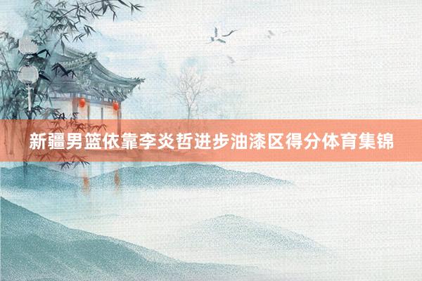新疆男篮依靠李炎哲进步油漆区得分体育集锦