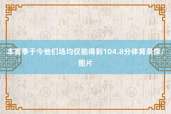 本赛季于今他们场均仅能得到104.8分体育录像/图片