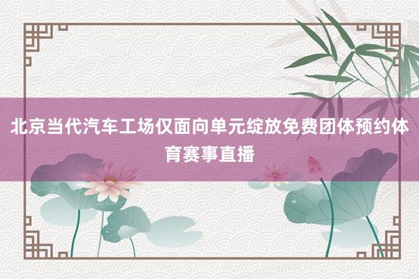 北京当代汽车工场仅面向单元绽放免费团体预约体育赛事直播