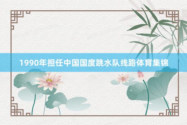 1990年担任中国国度跳水队线路体育集锦
