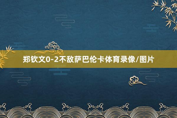 郑钦文0-2不敌萨巴伦卡体育录像/图片