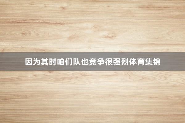 因为其时咱们队也竞争很强烈体育集锦