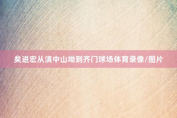 矣进宏从滇中山坳到齐门球场体育录像/图片
