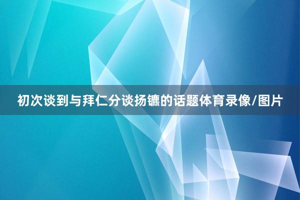 初次谈到与拜仁分谈扬镳的话题体育录像/图片