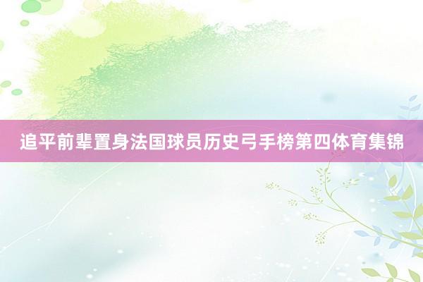 追平前辈置身法国球员历史弓手榜第四体育集锦