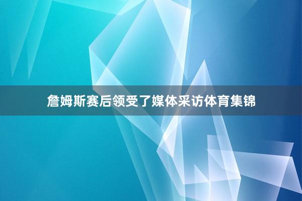 詹姆斯赛后领受了媒体采访体育集锦