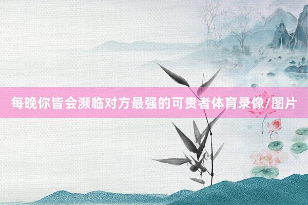 每晚你皆会濒临对方最强的可贵者体育录像/图片