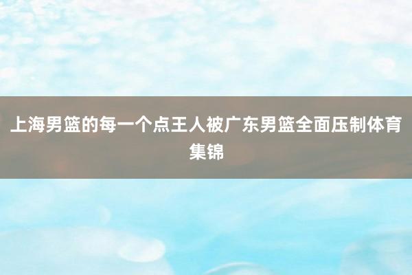 上海男篮的每一个点王人被广东男篮全面压制体育集锦