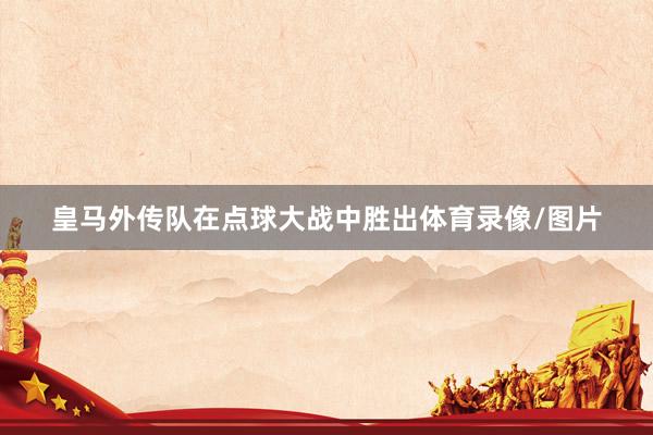 皇马外传队在点球大战中胜出体育录像/图片