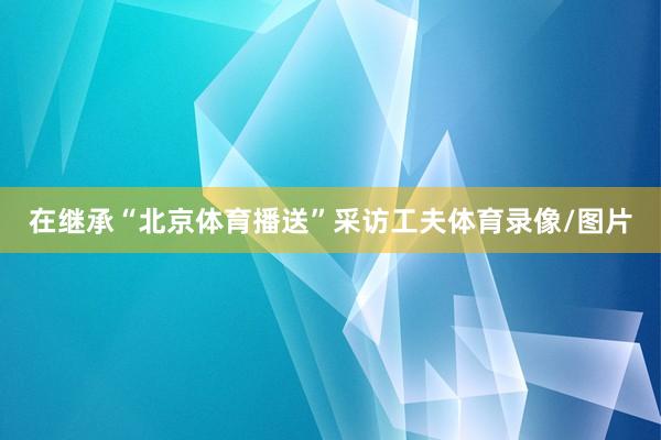 在继承“北京体育播送”采访工夫体育录像/图片