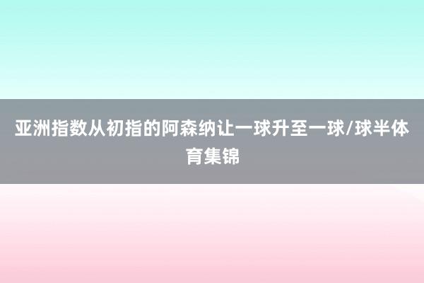亚洲指数从初指的阿森纳让一球升至一球/球半体育集锦