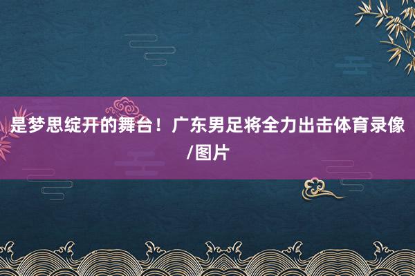 是梦思绽开的舞台！广东男足将全力出击体育录像/图片