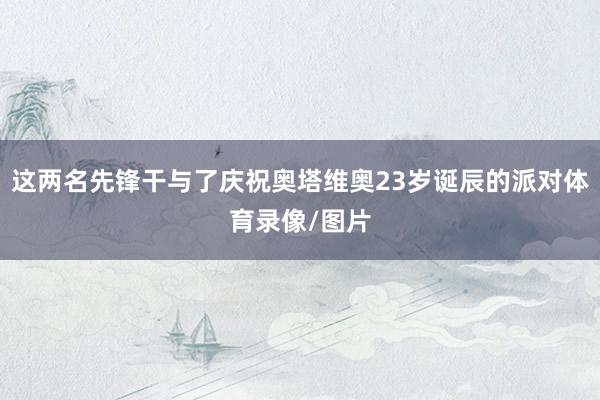 这两名先锋干与了庆祝奥塔维奥23岁诞辰的派对体育录像/图片