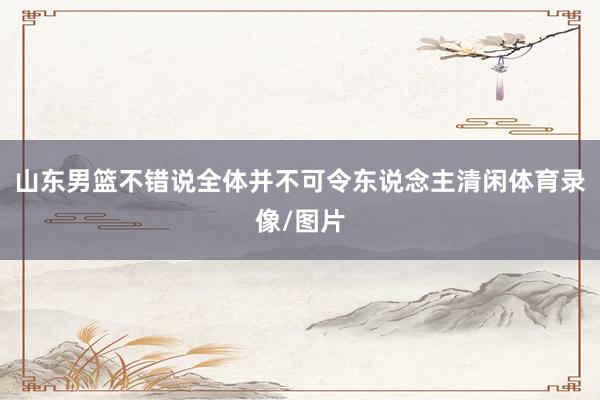 山东男篮不错说全体并不可令东说念主清闲体育录像/图片