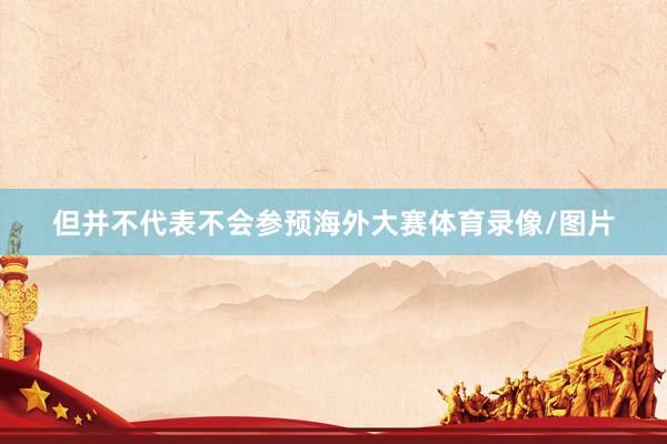但并不代表不会参预海外大赛体育录像/图片