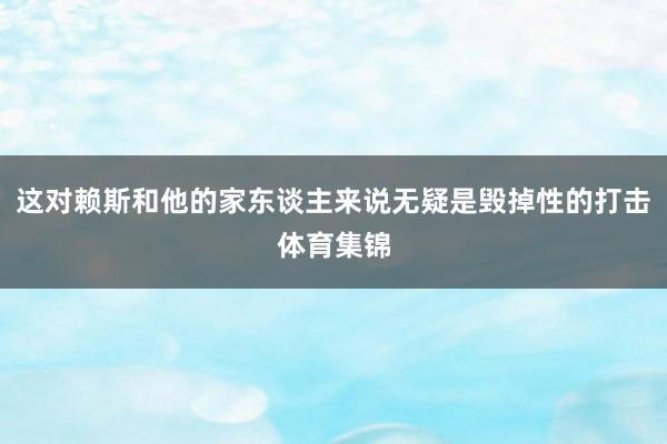 这对赖斯和他的家东谈主来说无疑是毁掉性的打击体育集锦