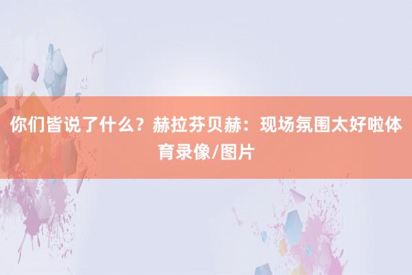 你们皆说了什么？赫拉芬贝赫：现场氛围太好啦体育录像/图片