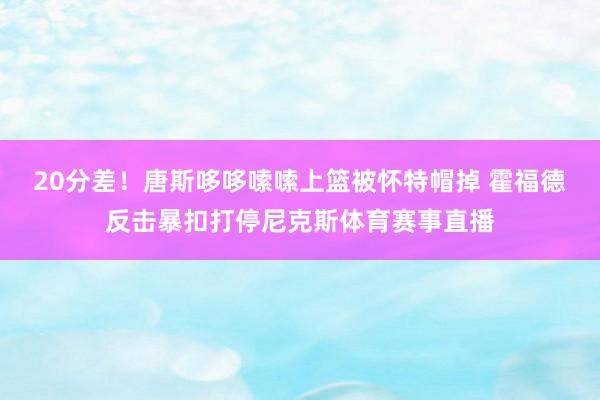 20分差！唐斯哆哆嗦嗦上篮被怀特帽掉 霍福德反击暴扣打停尼克斯体育赛事直播
