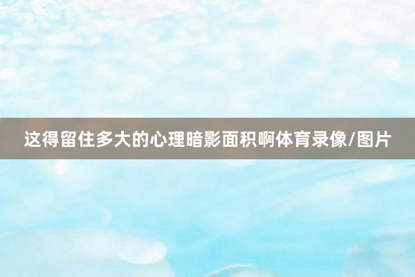 这得留住多大的心理暗影面积啊体育录像/图片