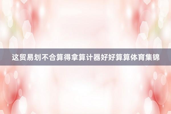 这贸易划不合算得拿算计器好好算算体育集锦