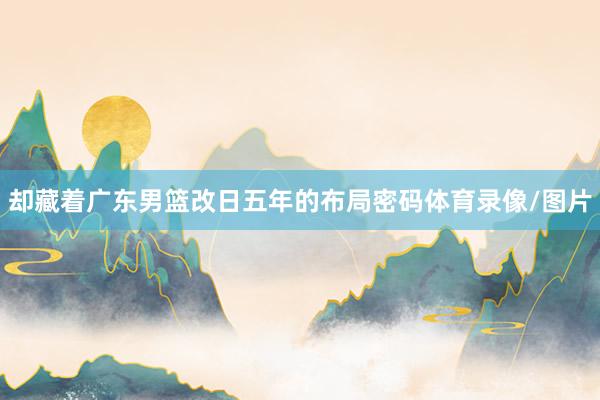 却藏着广东男篮改日五年的布局密码体育录像/图片