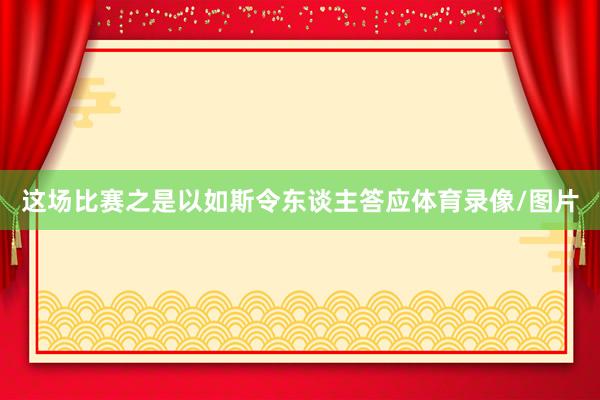 这场比赛之是以如斯令东谈主答应体育录像/图片
