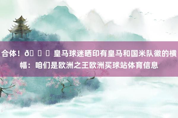 合体！😂皇马球迷晒印有皇马和国米队徽的横幅：咱们是欧洲之王欧洲买球站体育信息