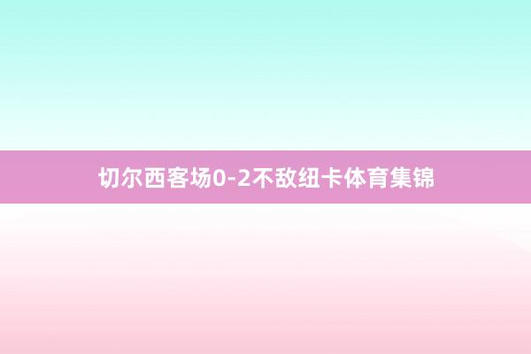 切尔西客场0-2不敌纽卡体育集锦