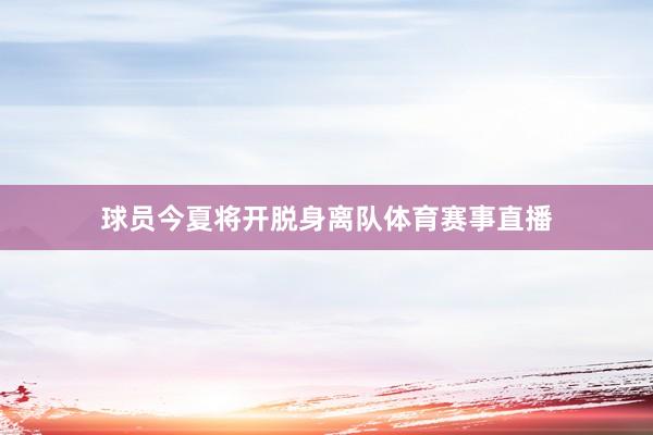 球员今夏将开脱身离队体育赛事直播