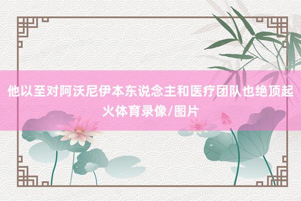 他以至对阿沃尼伊本东说念主和医疗团队也绝顶起火体育录像/图片