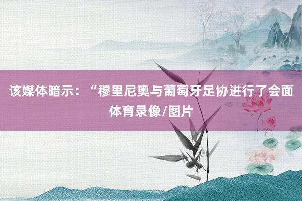 该媒体暗示：“穆里尼奥与葡萄牙足协进行了会面体育录像/图片