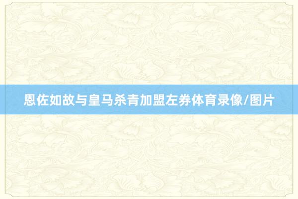 恩佐如故与皇马杀青加盟左券体育录像/图片