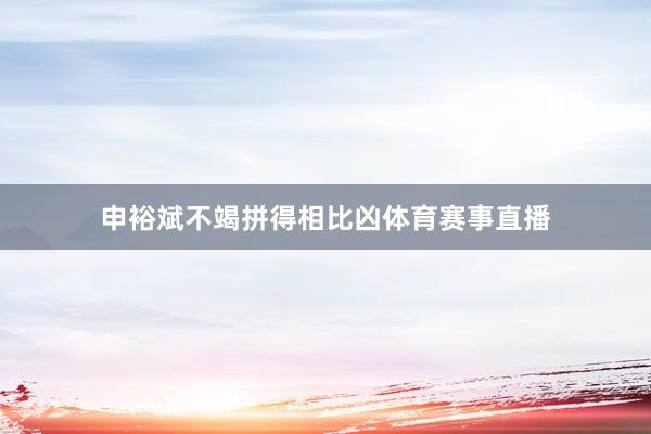 申裕斌不竭拼得相比凶体育赛事直播