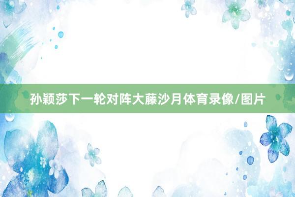 孙颖莎下一轮对阵大藤沙月体育录像/图片