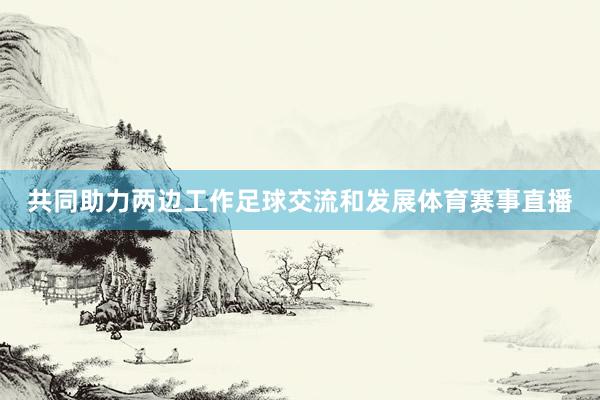 共同助力两边工作足球交流和发展体育赛事直播