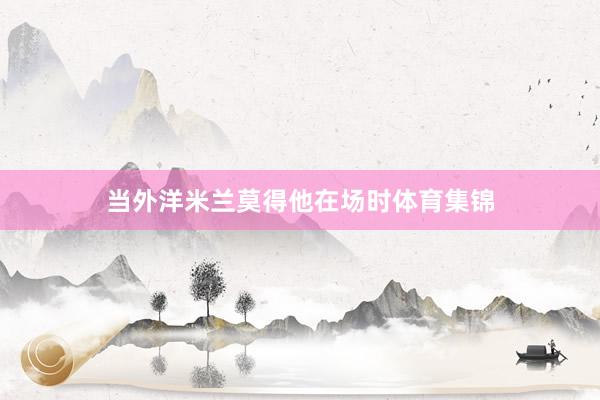 当外洋米兰莫得他在场时体育集锦