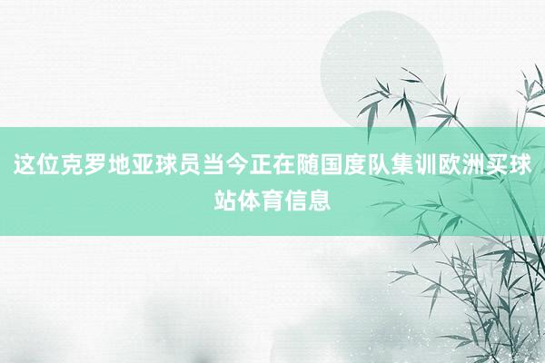 这位克罗地亚球员当今正在随国度队集训欧洲买球站体育信息