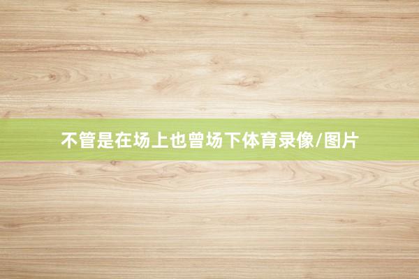不管是在场上也曾场下体育录像/图片