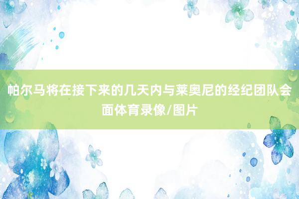 帕尔马将在接下来的几天内与莱奥尼的经纪团队会面体育录像/图片