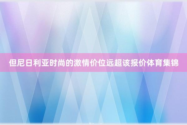 但尼日利亚时尚的激情价位远超该报价体育集锦