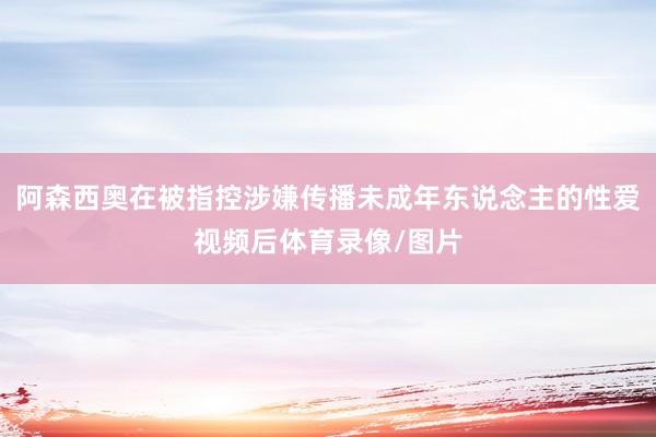 阿森西奥在被指控涉嫌传播未成年东说念主的性爱视频后体育录像/图片