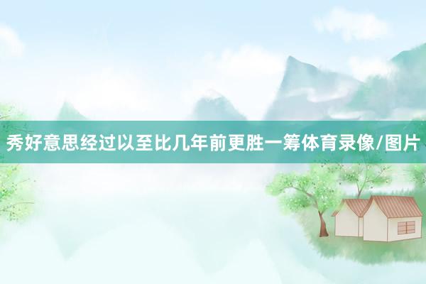 秀好意思经过以至比几年前更胜一筹体育录像/图片
