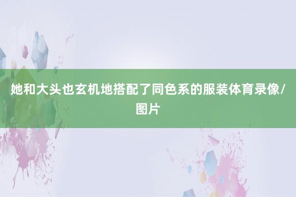 她和大头也玄机地搭配了同色系的服装体育录像/图片
