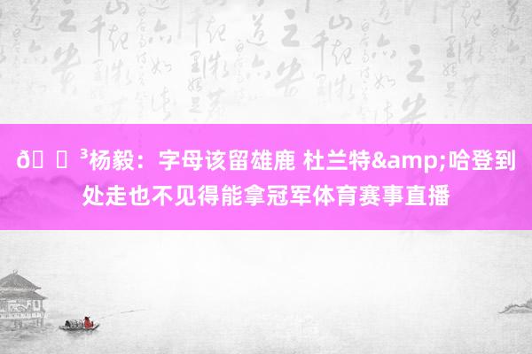 😳杨毅：字母该留雄鹿 杜兰特&哈登到处走也不见得能拿冠军体育赛事直播
