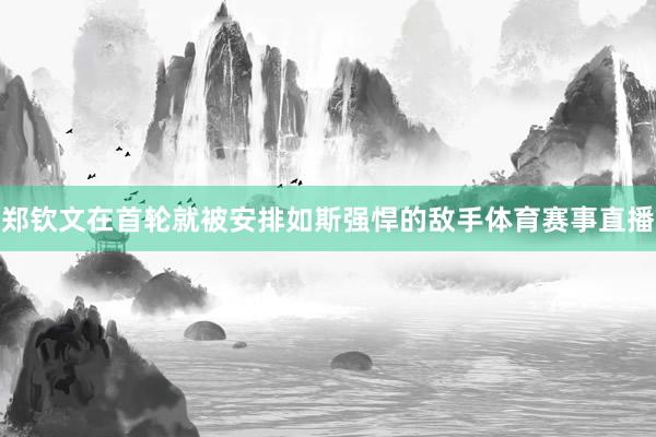 郑钦文在首轮就被安排如斯强悍的敌手体育赛事直播