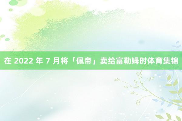 在 2022 年 7 月将「佩帝」卖给富勒姆时体育集锦